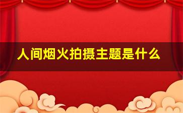 人间烟火拍摄主题是什么