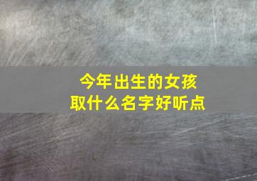 今年出生的女孩取什么名字好听点