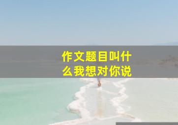 作文题目叫什么我想对你说