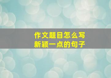 作文题目怎么写新颖一点的句子