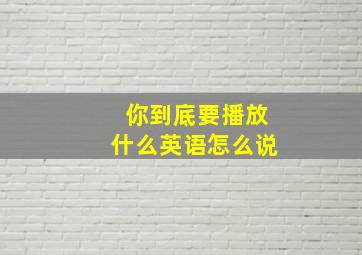 你到底要播放什么英语怎么说