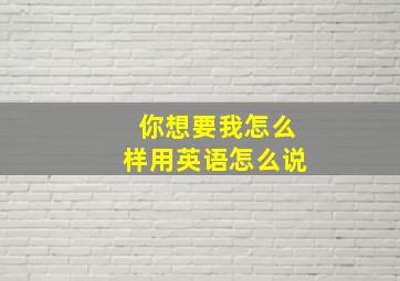 你想要我怎么样用英语怎么说