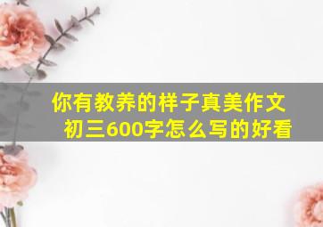 你有教养的样子真美作文初三600字怎么写的好看