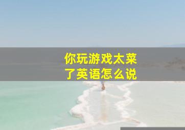 你玩游戏太菜了英语怎么说