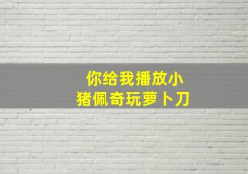 你给我播放小猪佩奇玩萝卜刀