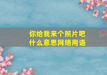 你给我来个照片吧什么意思网络用语