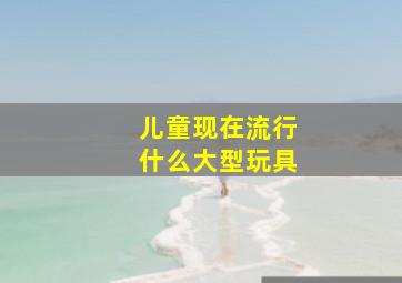 儿童现在流行什么大型玩具