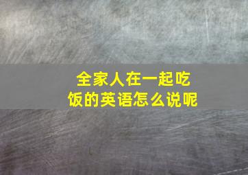 全家人在一起吃饭的英语怎么说呢