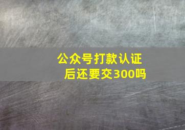 公众号打款认证后还要交300吗