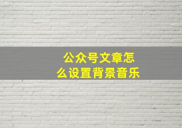 公众号文章怎么设置背景音乐