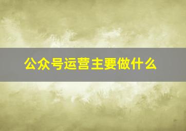 公众号运营主要做什么