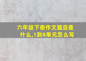 六年级下册作文题目是什么,1到8单元怎么写