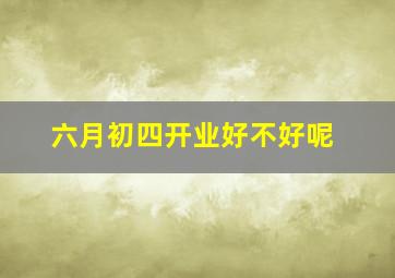 六月初四开业好不好呢