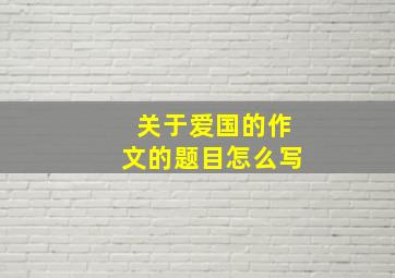 关于爱国的作文的题目怎么写