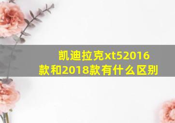 凯迪拉克xt52016款和2018款有什么区别