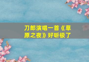 刀郎演唱一首《草原之夜》好听极了