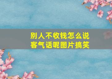 别人不收钱怎么说客气话呢图片搞笑