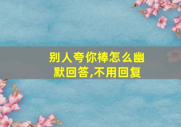 别人夸你棒怎么幽默回答,不用回复