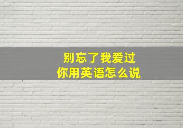 别忘了我爱过你用英语怎么说