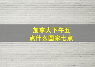 加拿大下午五点什么国家七点