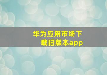 华为应用市场下载旧版本app