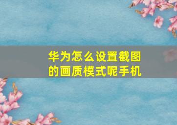 华为怎么设置截图的画质模式呢手机