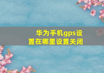 华为手机gps设置在哪里设置关闭