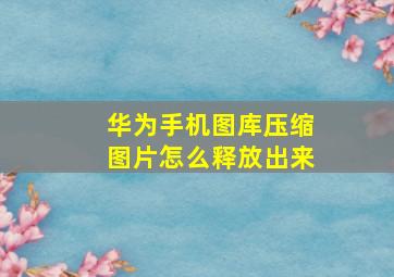 华为手机图库压缩图片怎么释放出来