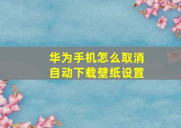 华为手机怎么取消自动下载壁纸设置