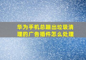 华为手机总蹦出垃圾清理的广告插件怎么处理