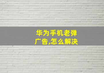 华为手机老弹广告,怎么解决