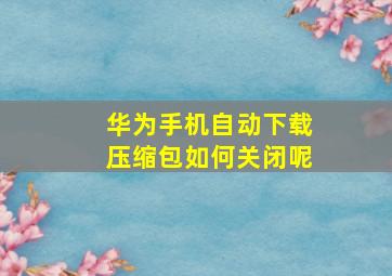 华为手机自动下载压缩包如何关闭呢