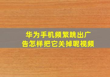 华为手机频繁跳出广告怎样把它关掉呢视频