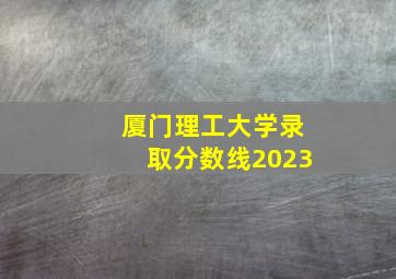 厦门理工大学录取分数线2023