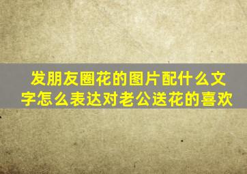 发朋友圈花的图片配什么文字怎么表达对老公送花的喜欢