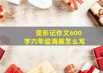 变形记作文600字六年级海豚怎么写