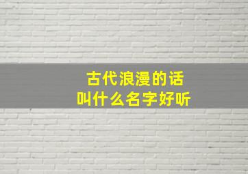 古代浪漫的话叫什么名字好听