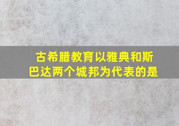 古希腊教育以雅典和斯巴达两个城邦为代表的是