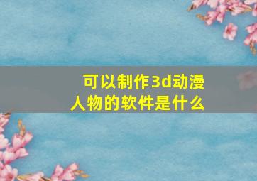 可以制作3d动漫人物的软件是什么