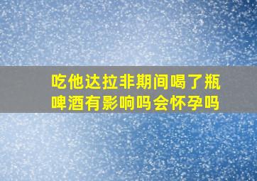 吃他达拉非期间喝了瓶啤酒有影响吗会怀孕吗