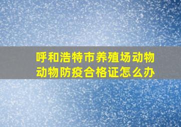 呼和浩特市养殖场动物动物防疫合格证怎么办