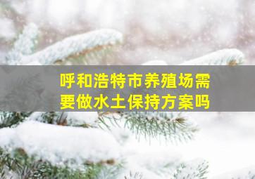 呼和浩特市养殖场需要做水土保持方案吗