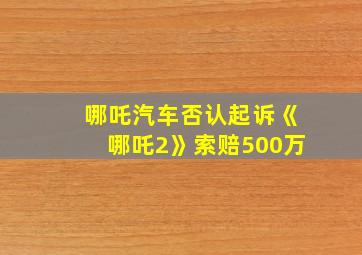 哪吒汽车否认起诉《哪吒2》索赔500万