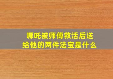 哪吒被师傅救活后送给他的两件法宝是什么