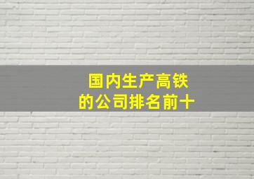 国内生产高铁的公司排名前十