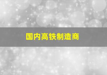 国内高铁制造商