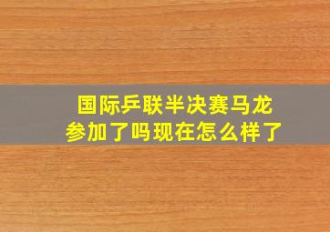 国际乒联半决赛马龙参加了吗现在怎么样了