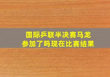 国际乒联半决赛马龙参加了吗现在比赛结果