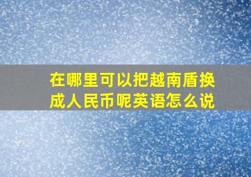 在哪里可以把越南盾换成人民币呢英语怎么说