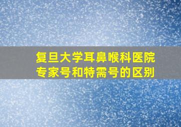 复旦大学耳鼻喉科医院专家号和特需号的区别